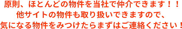 原則、ほとんどの物件を当社で仲介できます！！他サイトの物件も取り扱いできますので、気になる物件をみつけたらまずはご連絡ください！